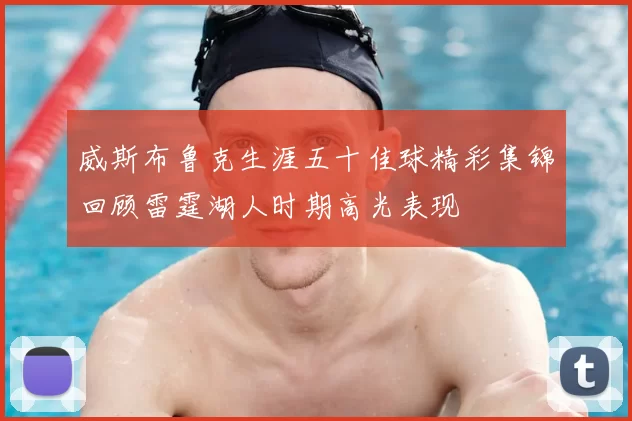 威斯布鲁克生涯五十佳球精彩集锦回顾雷霆湖人时期高光表现