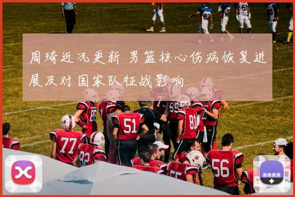 周琦近况更新 男篮核心伤病恢复进展及对国家队征战影响