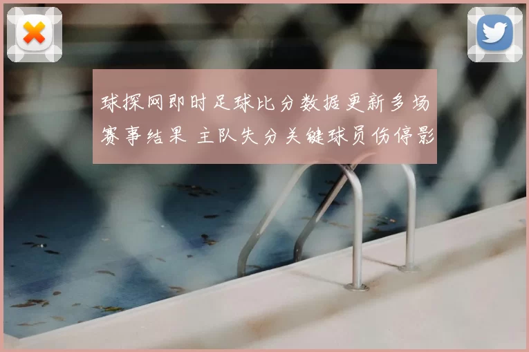 球探网即时足球比分数据更新多场赛事结果 主队失分关键球员伤停影响战局