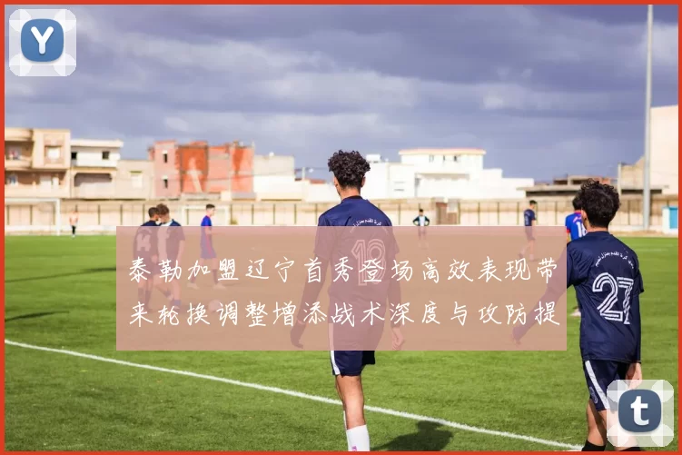 泰勒加盟辽宁首秀登场高效表现带来轮换调整增添战术深度与攻防提升