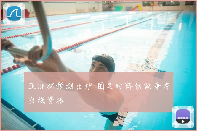 亚洲杯预测出炉 国足对阵劲敌争夺出线资格
