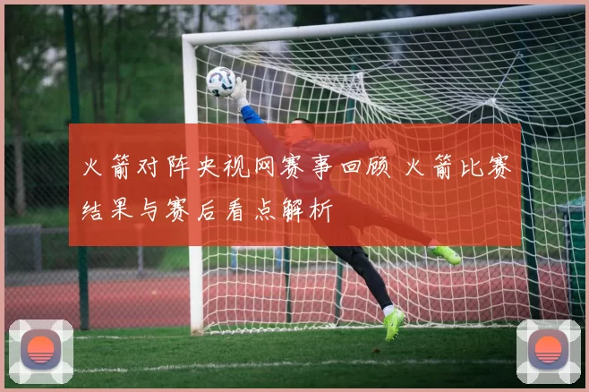 火箭对阵央视网赛事回顾 火箭比赛结果与赛后看点解析