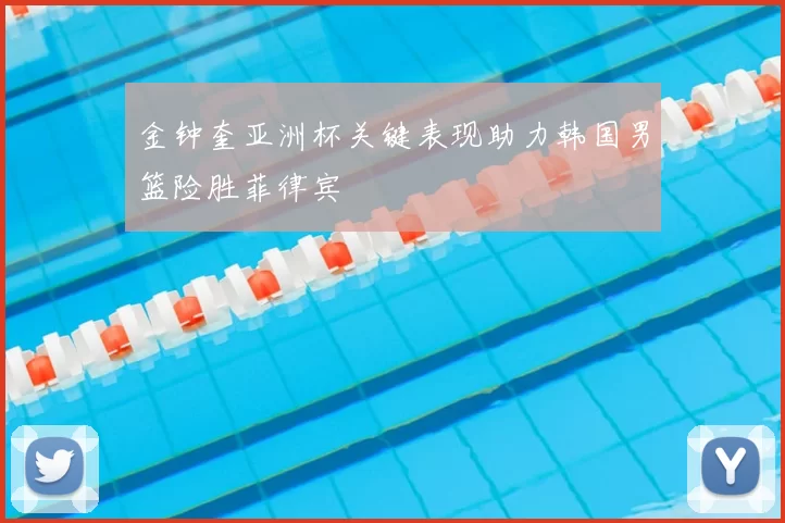 金钟奎亚洲杯关键表现助力韩国男篮险胜菲律宾