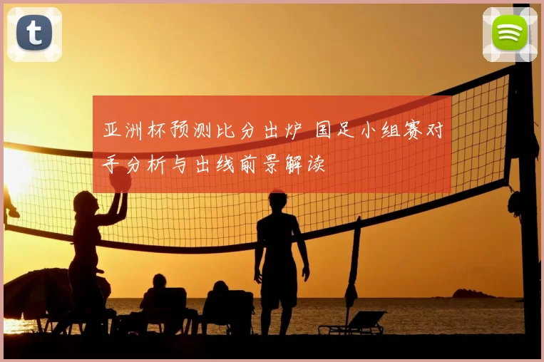 亚洲杯预测比分出炉 国足小组赛对手分析与出线前景解读