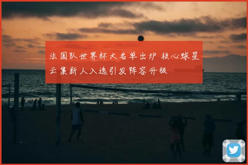 法国队世界杯大名单出炉 核心球星云集新人入选引发阵容升级