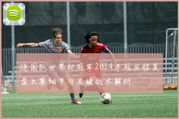 德国队世界杯冠军2014夺冠历程复盘决赛细节与关键战术解析