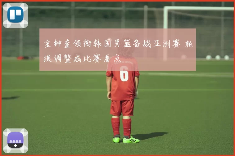 金钟奎领衔韩国男篮备战亚洲赛 轮换调整成比赛看点