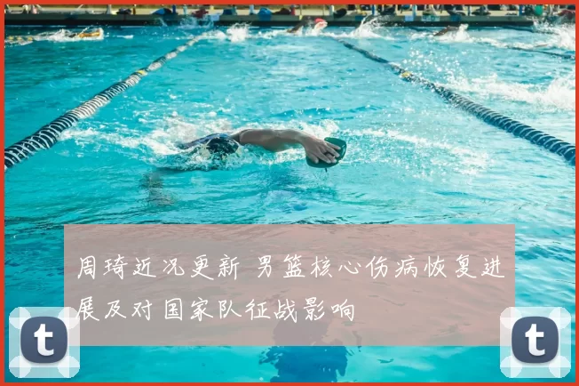 周琦近况更新 男篮核心伤病恢复进展及对国家队征战影响