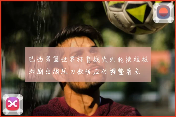 巴西男篮世界杯首战失利轮换短板加剧出线压力教练应对调整看点