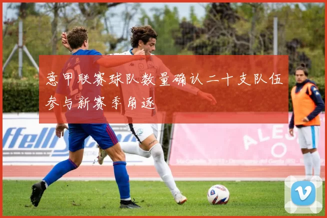 意甲联赛球队数量确认二十支队伍参与新赛季角逐