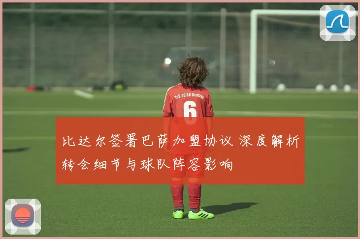 比达尔签署巴萨加盟协议 深度解析转会细节与球队阵容影响