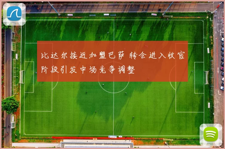 比达尔接近加盟巴萨 转会进入收官阶段引发中场竞争调整