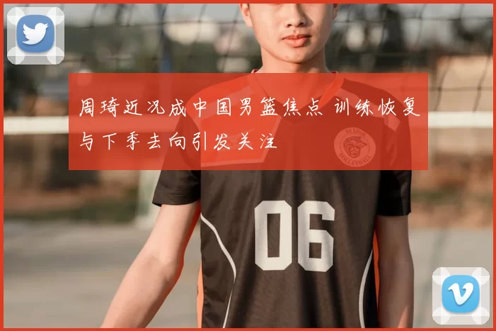 周琦近况成中国男篮焦点 训练恢复与下季去向引发关注