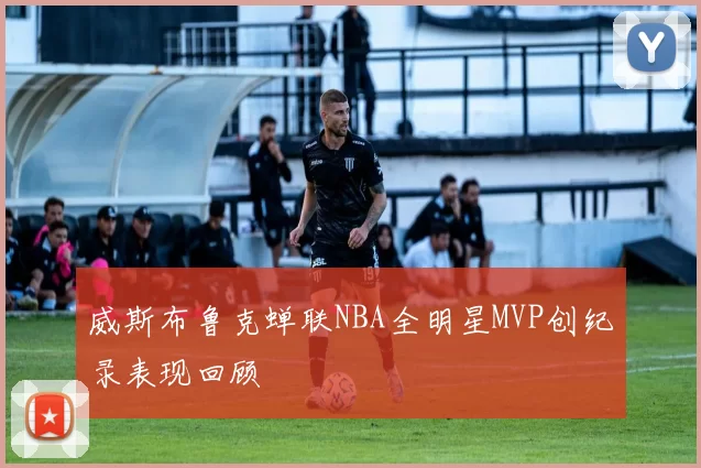 威斯布鲁克蝉联NBA全明星MVP创纪录表现回顾