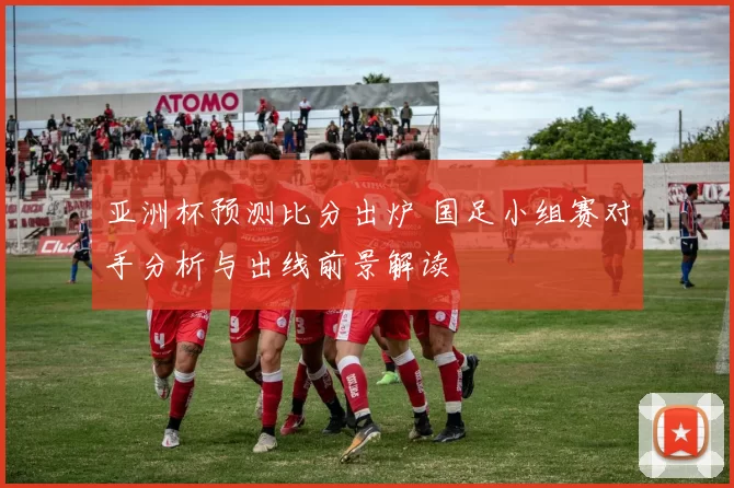 亚洲杯预测比分出炉 国足小组赛对手分析与出线前景解读
