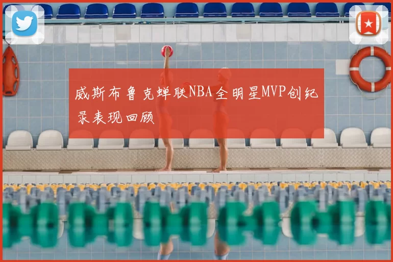 威斯布鲁克蝉联NBA全明星MVP创纪录表现回顾