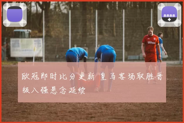 欧冠即时比分更新 皇马客场取胜晋级八强悬念延续