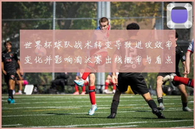 世界杯球队战术转变导致进攻效率变化并影响淘汰赛出线概率与看点