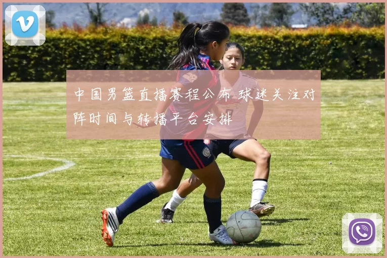 中国男篮直播赛程公布 球迷关注对阵时间与转播平台安排