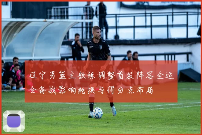 辽宁男篮主教练调整首发阵容全运会备战影响轮换与得分点布局