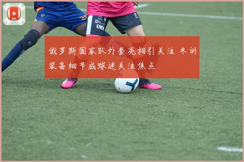 俄罗斯国家队外套亮相引关注 冬训装备细节成球迷关注焦点