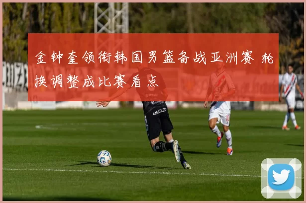 金钟奎领衔韩国男篮备战亚洲赛 轮换调整成比赛看点