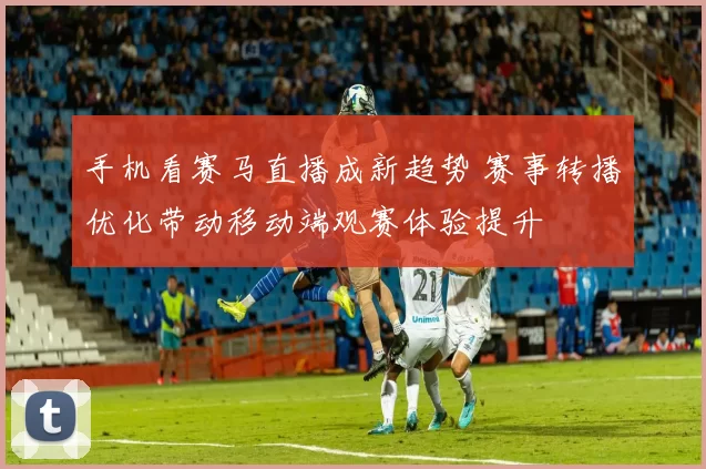 手机看赛马直播成新趋势 赛事转播优化带动移动端观赛体验提升