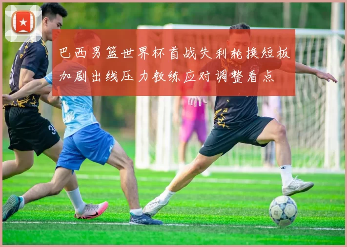 巴西男篮世界杯首战失利轮换短板加剧出线压力教练应对调整看点