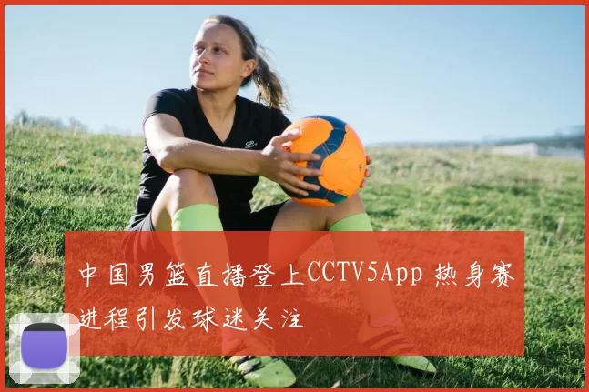 中国男篮直播登上CCTV5App 热身赛进程引发球迷关注