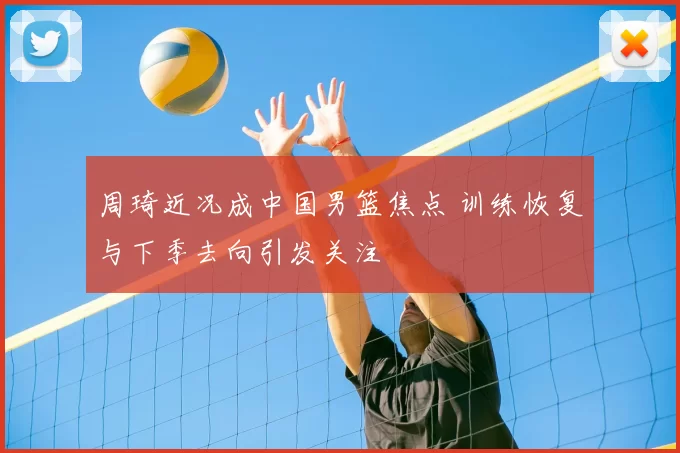 周琦近况成中国男篮焦点 训练恢复与下季去向引发关注