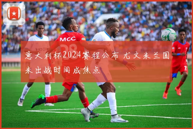意大利杯2024赛程公布 尤文米兰国米出战时间成焦点