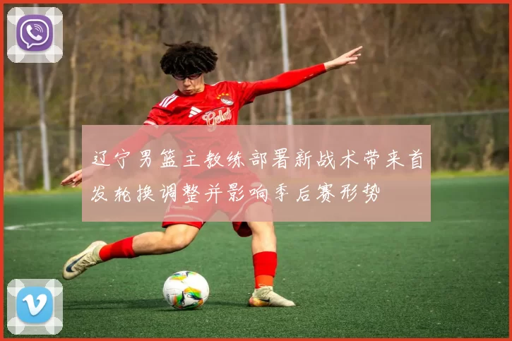 辽宁男篮主教练部署新战术带来首发轮换调整并影响季后赛形势