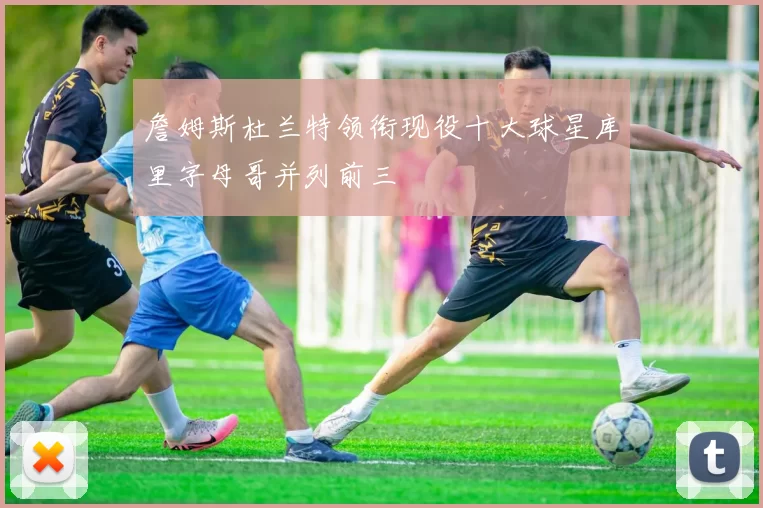 詹姆斯杜兰特领衔现役十大球星库里字母哥并列前三