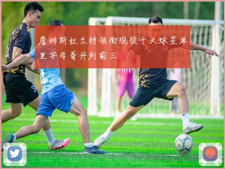 詹姆斯杜兰特领衔现役十大球星库里字母哥并列前三