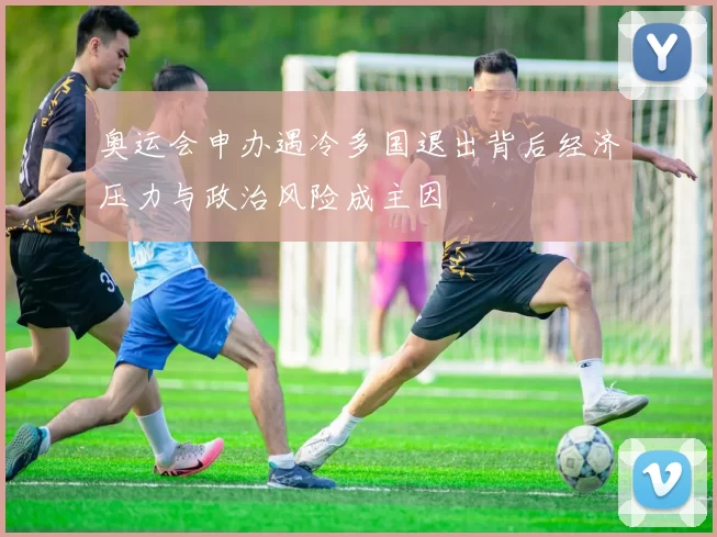 奥运会申办遇冷多国退出背后经济压力与政治风险成主因