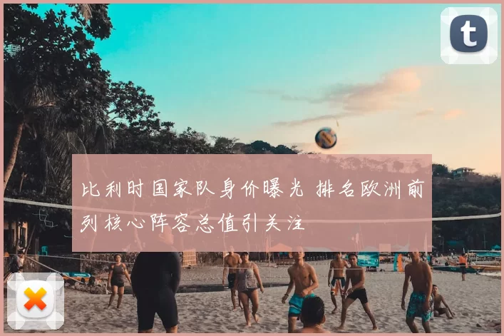 比利时国家队身价曝光 排名欧洲前列核心阵容总值引关注