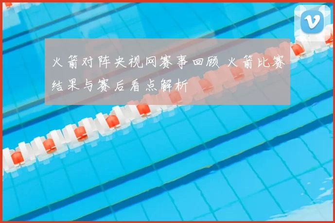 火箭对阵央视网赛事回顾 火箭比赛结果与赛后看点解析