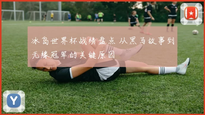 冰岛世界杯战绩盘点 从黑马故事到无缘冠军的关键原因