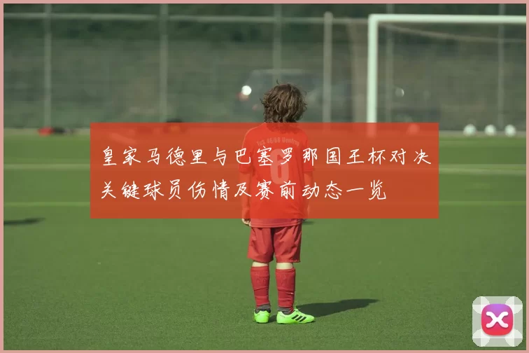 皇家马德里与巴塞罗那国王杯对决关键球员伤情及赛前动态一览