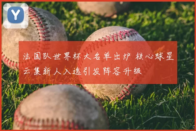 法国队世界杯大名单出炉 核心球星云集新人入选引发阵容升级