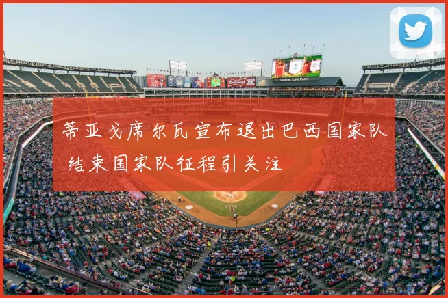 蒂亚戈席尔瓦宣布退出巴西国家队 结束国家队征程引关注