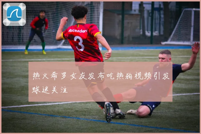 热火希罗女友发布吃热狗视频引发球迷关注