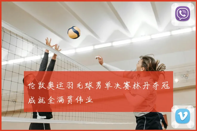 伦敦奥运羽毛球男单决赛林丹夺冠成就全满贯伟业