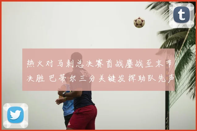 热火对马刺总决赛首战鏖战至末节决胜 巴蒂尔三分关键发挥助队先声夺人