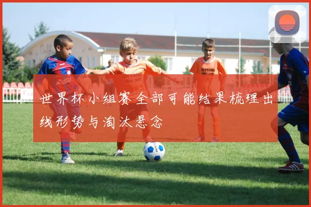 世界杯小组赛全部可能结果梳理出线形势与淘汰悬念
