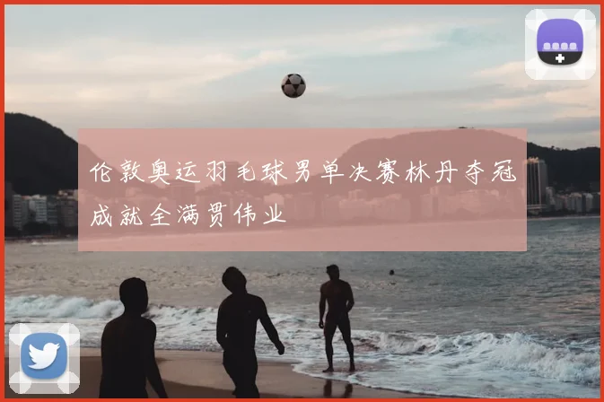 伦敦奥运羽毛球男单决赛林丹夺冠成就全满贯伟业