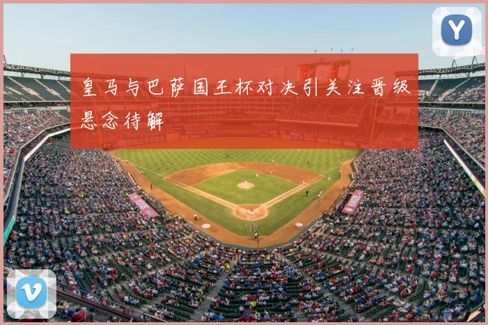 皇马与巴萨国王杯对决引关注晋级悬念待解