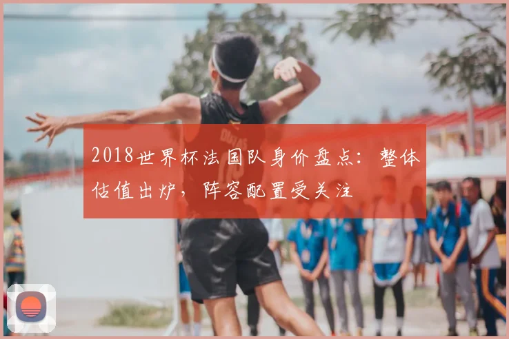 2018世界杯法国队身价盘点：整体估值出炉，阵容配置受关注