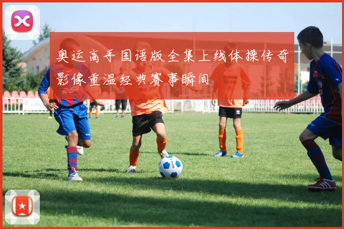 奥运高手国语版全集上线体操传奇影像重温经典赛事瞬间