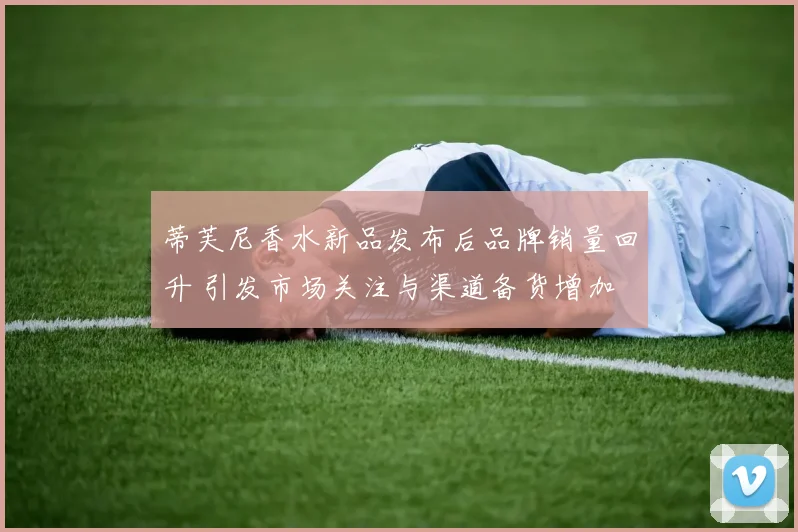 蒂芙尼香水新品发布后品牌销量回升 引发市场关注与渠道备货增加